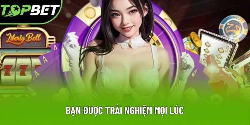 Bạn được trải nghiệm mọi lúc Bạn được trải nghiệm mọi lúc
